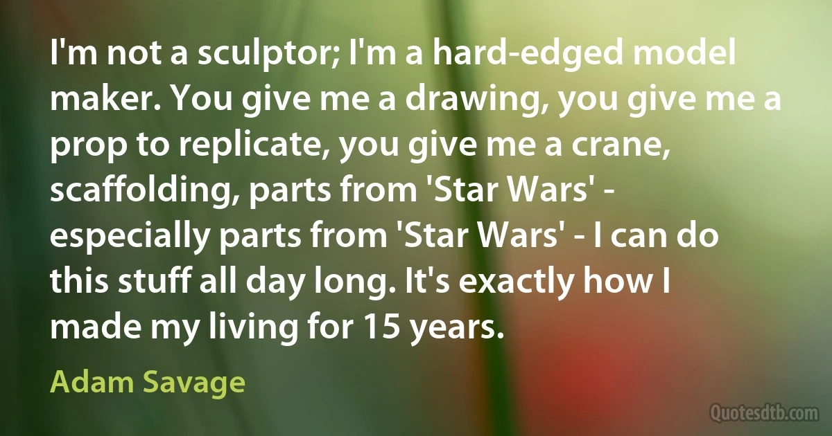 I'm not a sculptor; I'm a hard-edged model maker. You give me a drawing, you give me a prop to replicate, you give me a crane, scaffolding, parts from 'Star Wars' - especially parts from 'Star Wars' - I can do this stuff all day long. It's exactly how I made my living for 15 years. (Adam Savage)