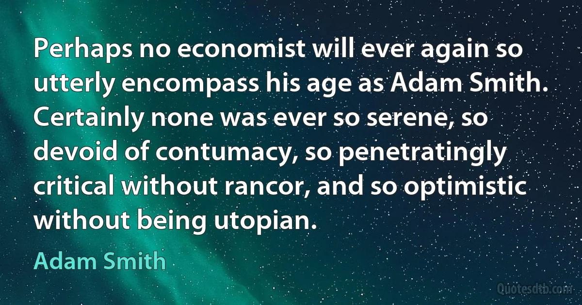 Perhaps no economist will ever again so utterly encompass his age as Adam Smith. Certainly none was ever so serene, so devoid of contumacy, so penetratingly critical without rancor, and so optimistic without being utopian. (Adam Smith)