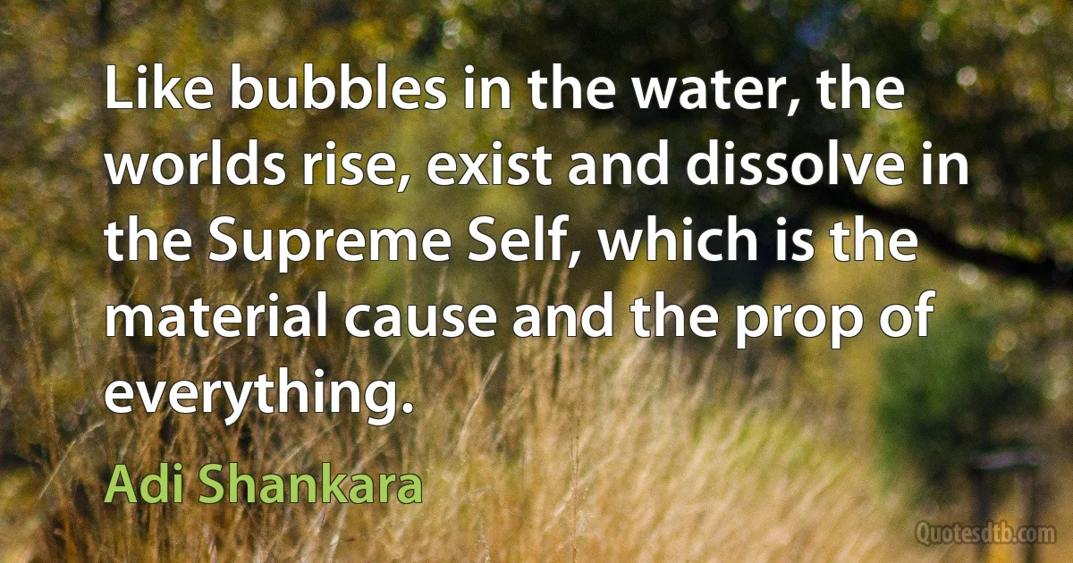 Like bubbles in the water, the worlds rise, exist and dissolve in the Supreme Self, which is the material cause and the prop of everything. (Adi Shankara)