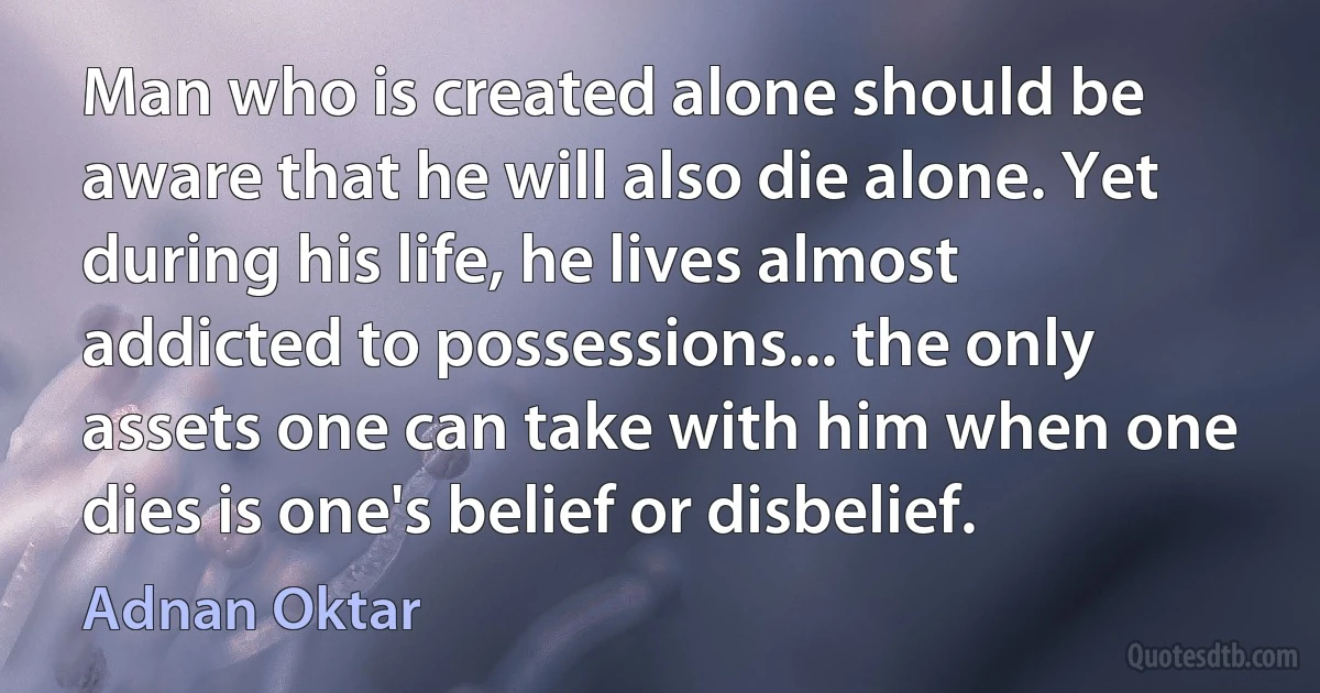 Man who is created alone should be aware that he will also die alone. Yet during his life, he lives almost addicted to possessions... the only assets one can take with him when one dies is one's belief or disbelief. (Adnan Oktar)