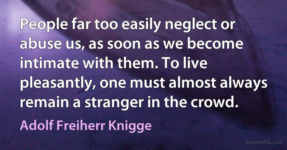 People far too easily neglect or abuse us, as soon as we become intimate with them. To live pleasantly, one must almost always remain a stranger in the crowd. (Adolf Freiherr Knigge)