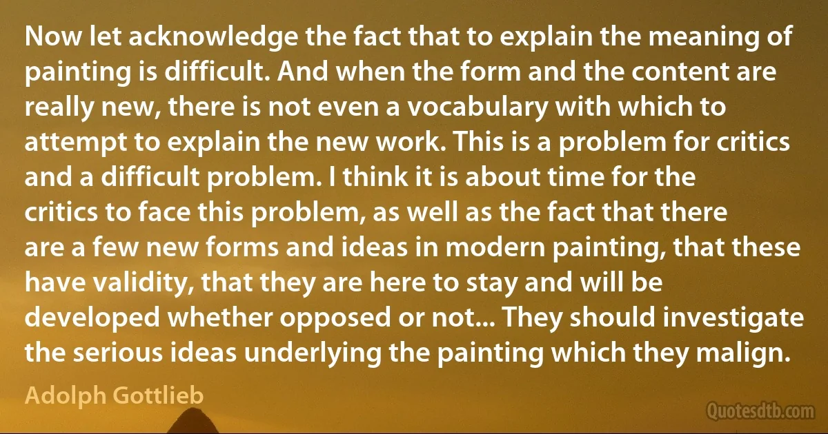 Now let acknowledge the fact that to explain the meaning of painting is difficult. And when the form and the content are really new, there is not even a vocabulary with which to attempt to explain the new work. This is a problem for critics and a difficult problem. I think it is about time for the critics to face this problem, as well as the fact that there are a few new forms and ideas in modern painting, that these have validity, that they are here to stay and will be developed whether opposed or not... They should investigate the serious ideas underlying the painting which they malign. (Adolph Gottlieb)