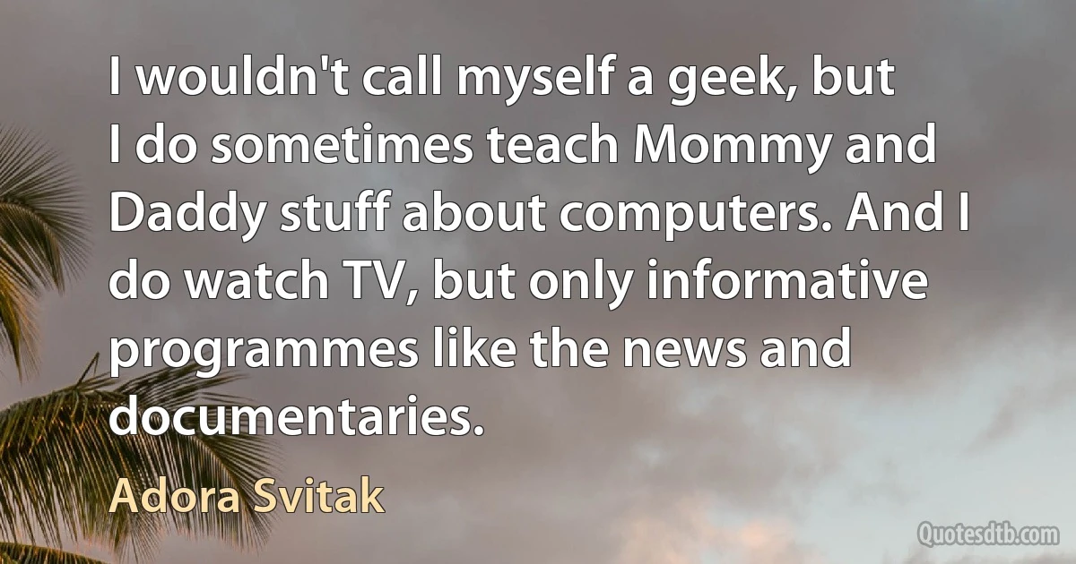 I wouldn't call myself a geek, but I do sometimes teach Mommy and Daddy stuff about computers. And I do watch TV, but only informative programmes like the news and documentaries. (Adora Svitak)