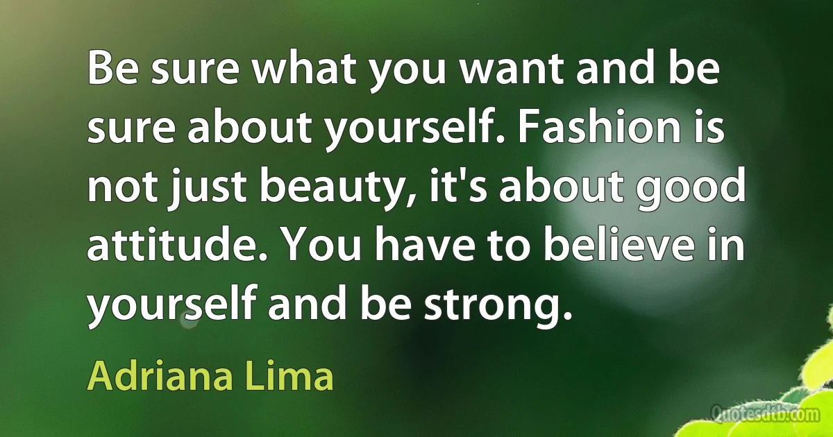 Be sure what you want and be sure about yourself. Fashion is not just beauty, it's about good attitude. You have to believe in yourself and be strong. (Adriana Lima)