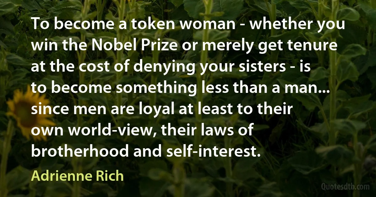 To become a token woman - whether you win the Nobel Prize or merely get tenure at the cost of denying your sisters - is to become something less than a man... since men are loyal at least to their own world-view, their laws of brotherhood and self-interest. (Adrienne Rich)