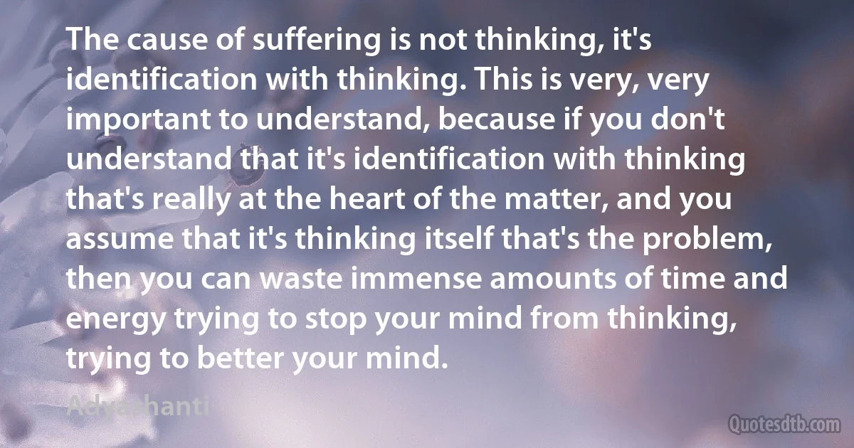 The cause of suffering is not thinking, it's identification with thinking. This is very, very important to understand, because if you don't understand that it's identification with thinking that's really at the heart of the matter, and you assume that it's thinking itself that's the problem, then you can waste immense amounts of time and energy trying to stop your mind from thinking, trying to better your mind. (Adyashanti)