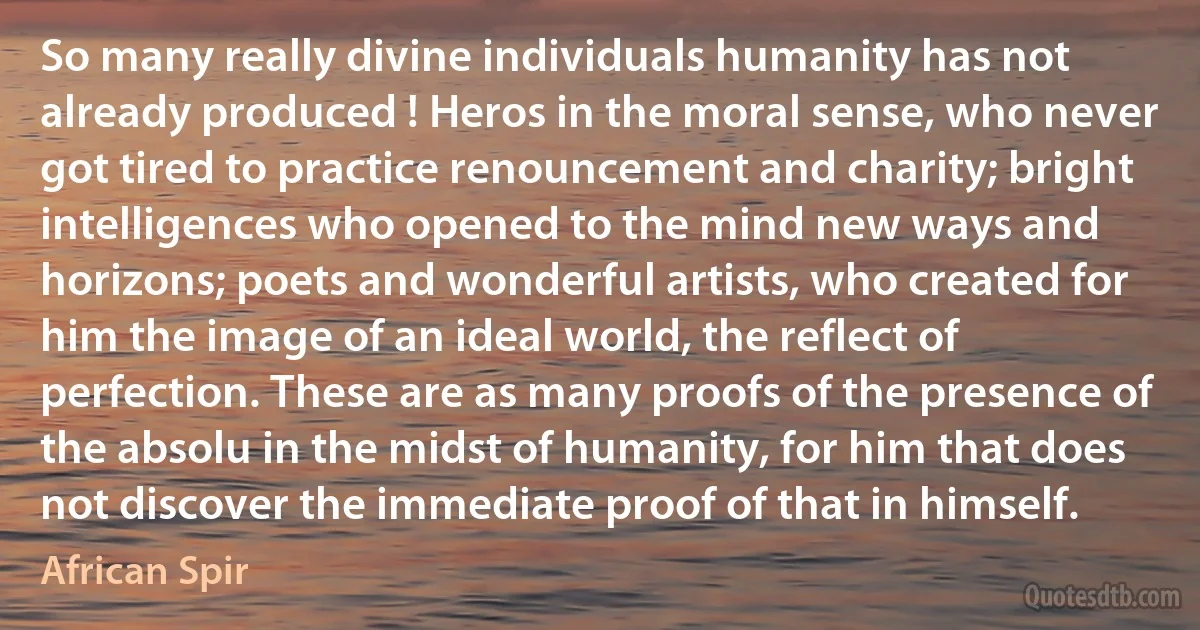 So many really divine individuals humanity has not already produced ! Heros in the moral sense, who never got tired to practice renouncement and charity; bright intelligences who opened to the mind new ways and horizons; poets and wonderful artists, who created for him the image of an ideal world, the reflect of perfection. These are as many proofs of the presence of the absolu in the midst of humanity, for him that does not discover the immediate proof of that in himself. (African Spir)