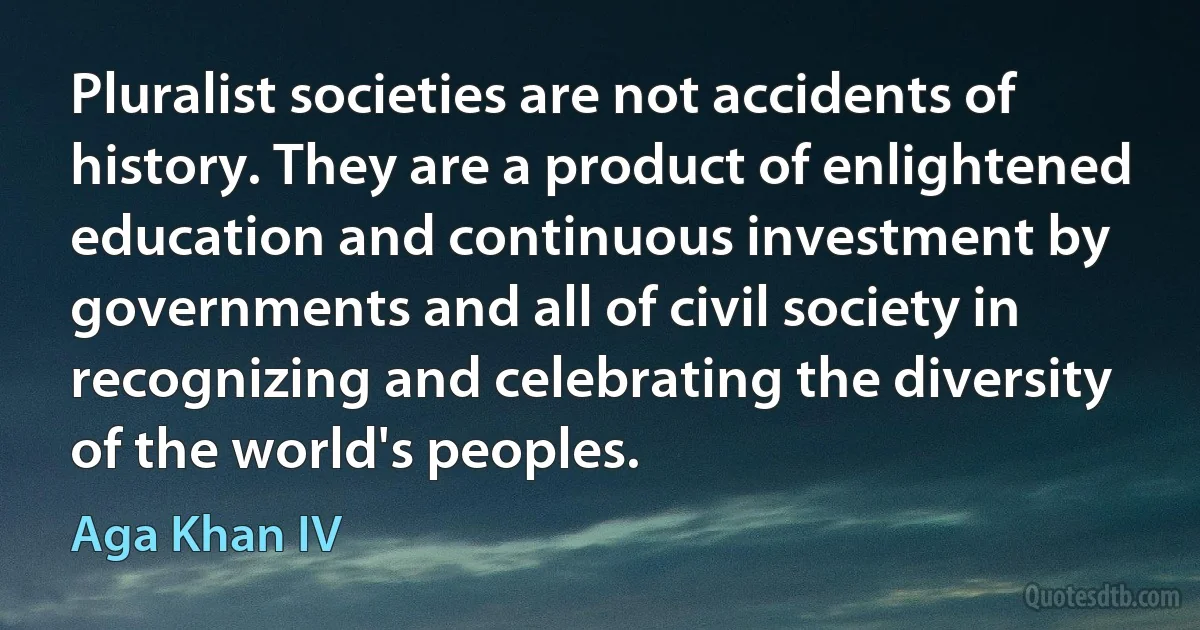 Pluralist societies are not accidents of history. They are a product of enlightened education and continuous investment by governments and all of civil society in recognizing and celebrating the diversity of the world's peoples. (Aga Khan IV)