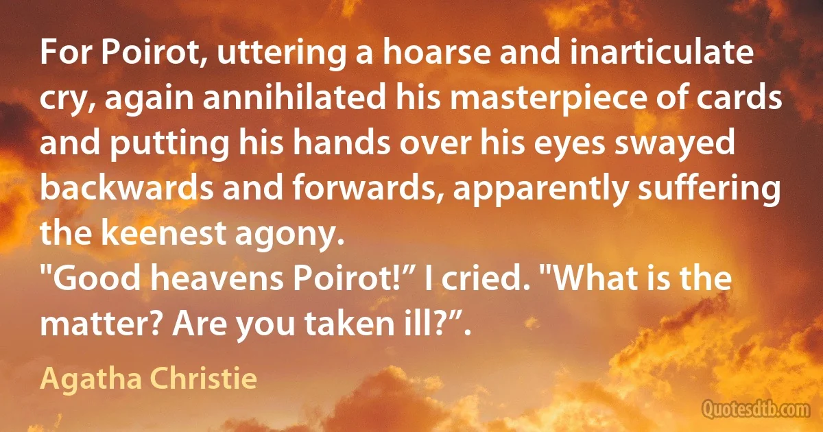 For Poirot, uttering a hoarse and inarticulate cry, again annihilated his masterpiece of cards and putting his hands over his eyes swayed backwards and forwards, apparently suffering the keenest agony.
"Good heavens Poirot!” I cried. "What is the matter? Are you taken ill?”. (Agatha Christie)