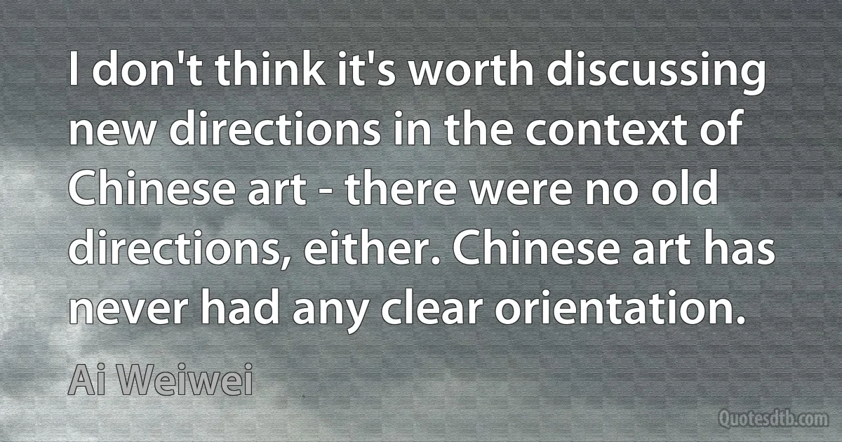 I don't think it's worth discussing new directions in the context of Chinese art - there were no old directions, either. Chinese art has never had any clear orientation. (Ai Weiwei)