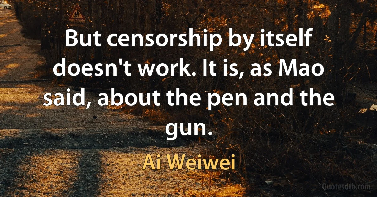 But censorship by itself doesn't work. It is, as Mao said, about the pen and the gun. (Ai Weiwei)