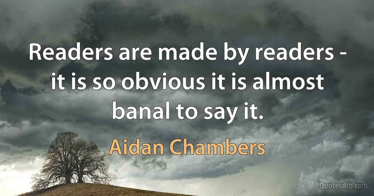 Readers are made by readers - it is so obvious it is almost banal to say it. (Aidan Chambers)