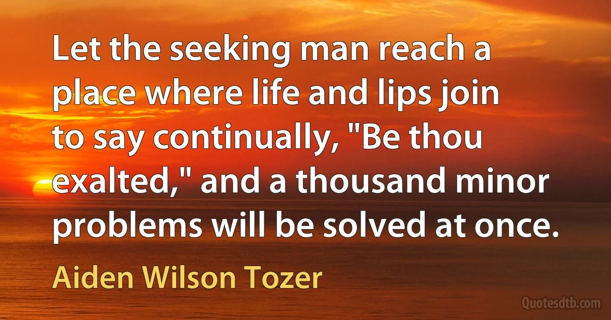 Let the seeking man reach a place where life and lips join to say continually, "Be thou exalted," and a thousand minor problems will be solved at once. (Aiden Wilson Tozer)