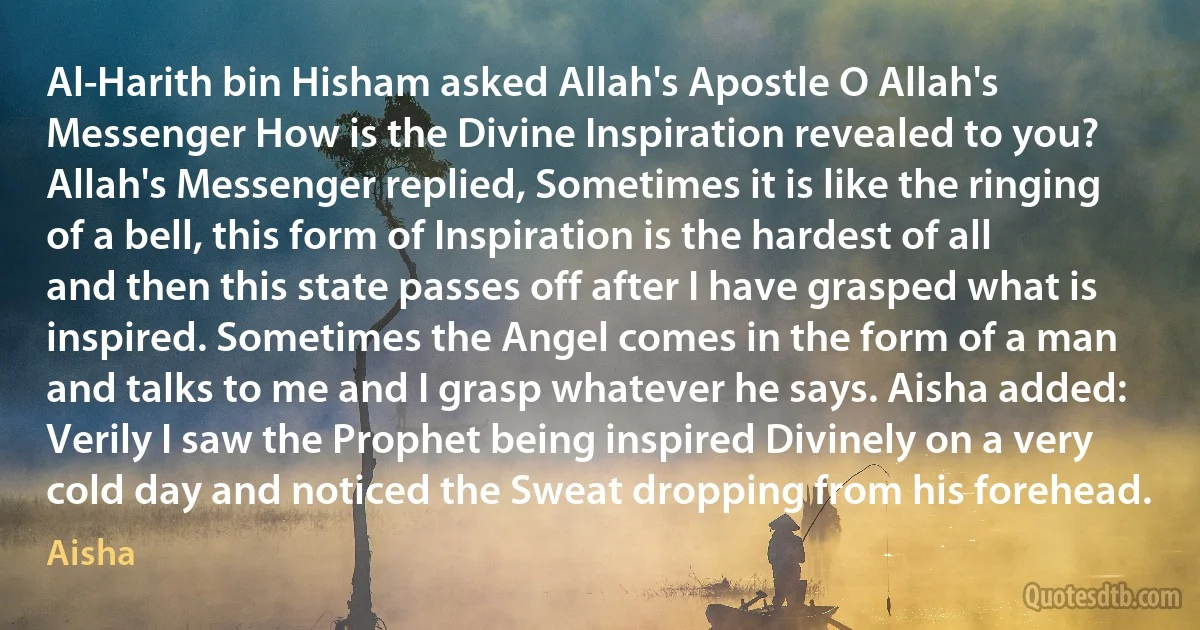 Al-Harith bin Hisham asked Allah's Apostle O Allah's Messenger How is the Divine Inspiration revealed to you? Allah's Messenger replied, Sometimes it is like the ringing of a bell, this form of Inspiration is the hardest of all and then this state passes off after I have grasped what is inspired. Sometimes the Angel comes in the form of a man and talks to me and I grasp whatever he says. Aisha added: Verily I saw the Prophet being inspired Divinely on a very cold day and noticed the Sweat dropping from his forehead. (Aisha)