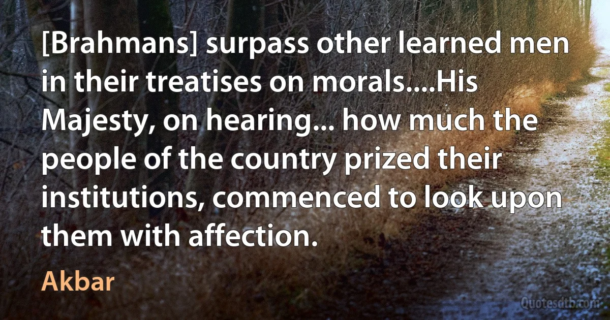 [Brahmans] surpass other learned men in their treatises on morals....His Majesty, on hearing... how much the people of the country prized their institutions, commenced to look upon them with affection. (Akbar)