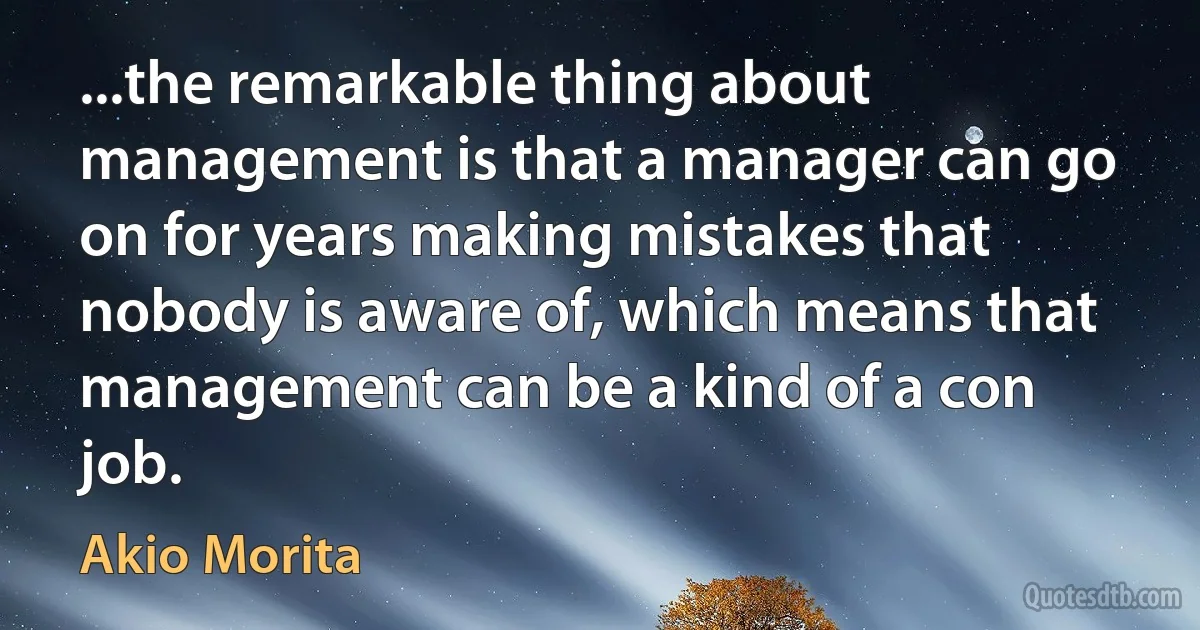 ...the remarkable thing about management is that a manager can go on for years making mistakes that nobody is aware of, which means that management can be a kind of a con job. (Akio Morita)