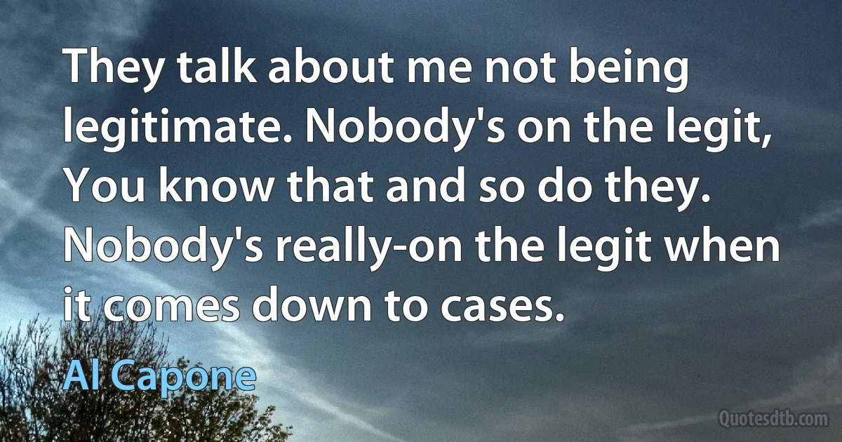 They talk about me not being legitimate. Nobody's on the legit, You know that and so do they. Nobody's really-on the legit when it comes down to cases. (Al Capone)