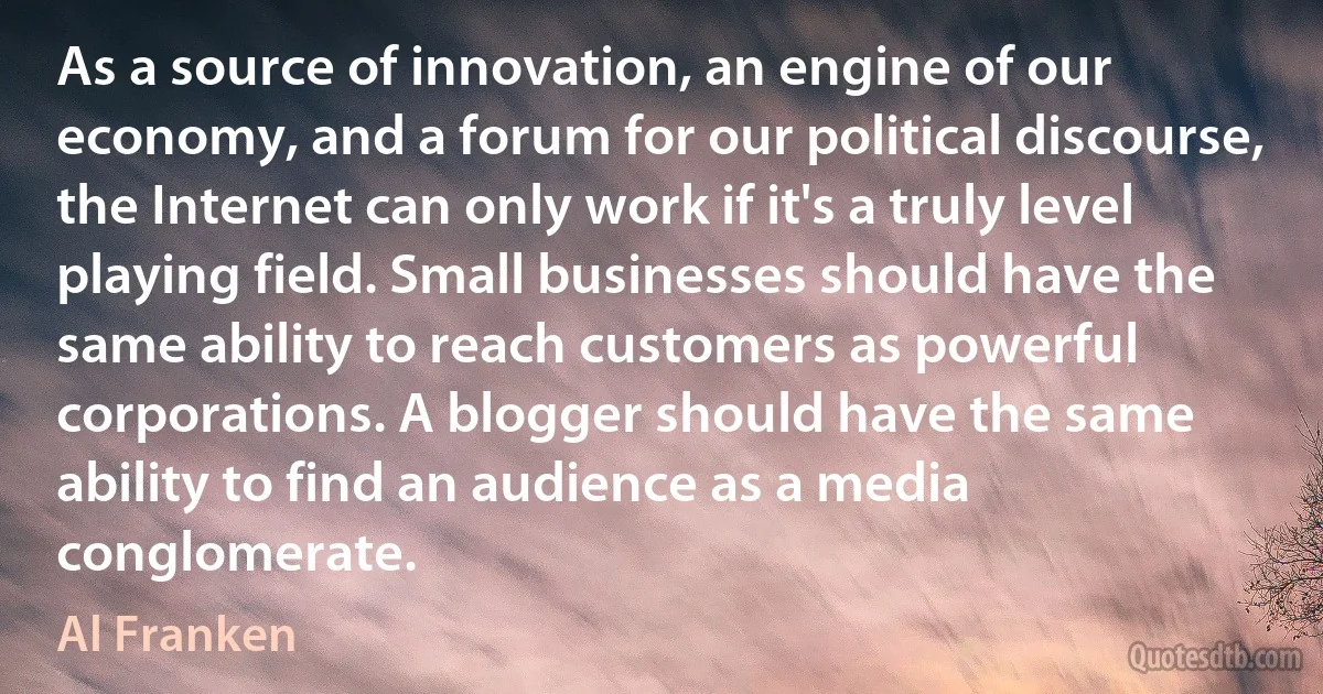 As a source of innovation, an engine of our economy, and a forum for our political discourse, the Internet can only work if it's a truly level playing field. Small businesses should have the same ability to reach customers as powerful corporations. A blogger should have the same ability to find an audience as a media conglomerate. (Al Franken)