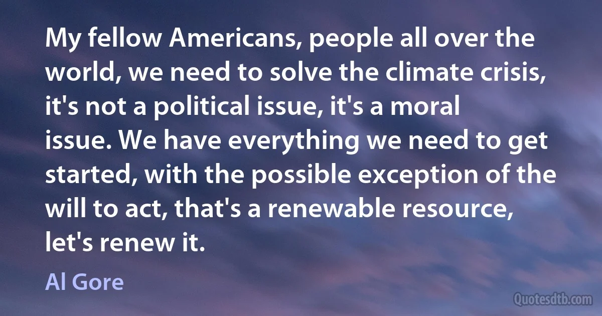 My fellow Americans, people all over the world, we need to solve the climate crisis, it's not a political issue, it's a moral issue. We have everything we need to get started, with the possible exception of the will to act, that's a renewable resource, let's renew it. (Al Gore)