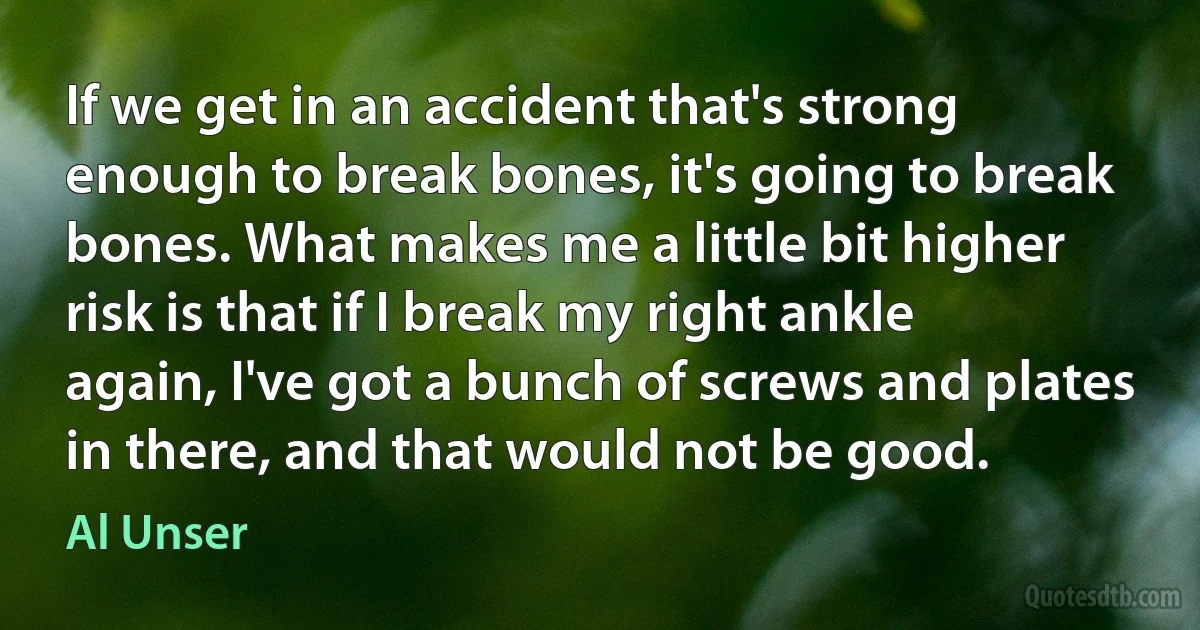 If we get in an accident that's strong enough to break bones, it's going to break bones. What makes me a little bit higher risk is that if I break my right ankle again, I've got a bunch of screws and plates in there, and that would not be good. (Al Unser)