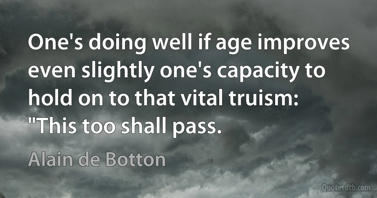 One's doing well if age improves even slightly one's capacity to hold on to that vital truism: "This too shall pass. (Alain de Botton)