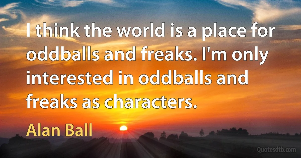 I think the world is a place for oddballs and freaks. I'm only interested in oddballs and freaks as characters. (Alan Ball)