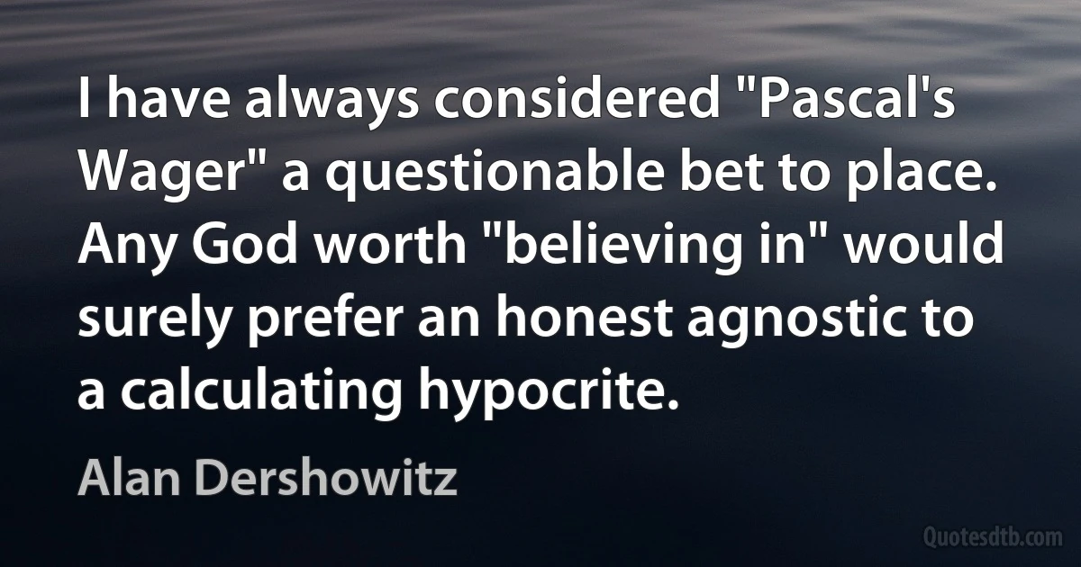 I have always considered "Pascal's Wager" a questionable bet to place. Any God worth "believing in" would surely prefer an honest agnostic to a calculating hypocrite. (Alan Dershowitz)