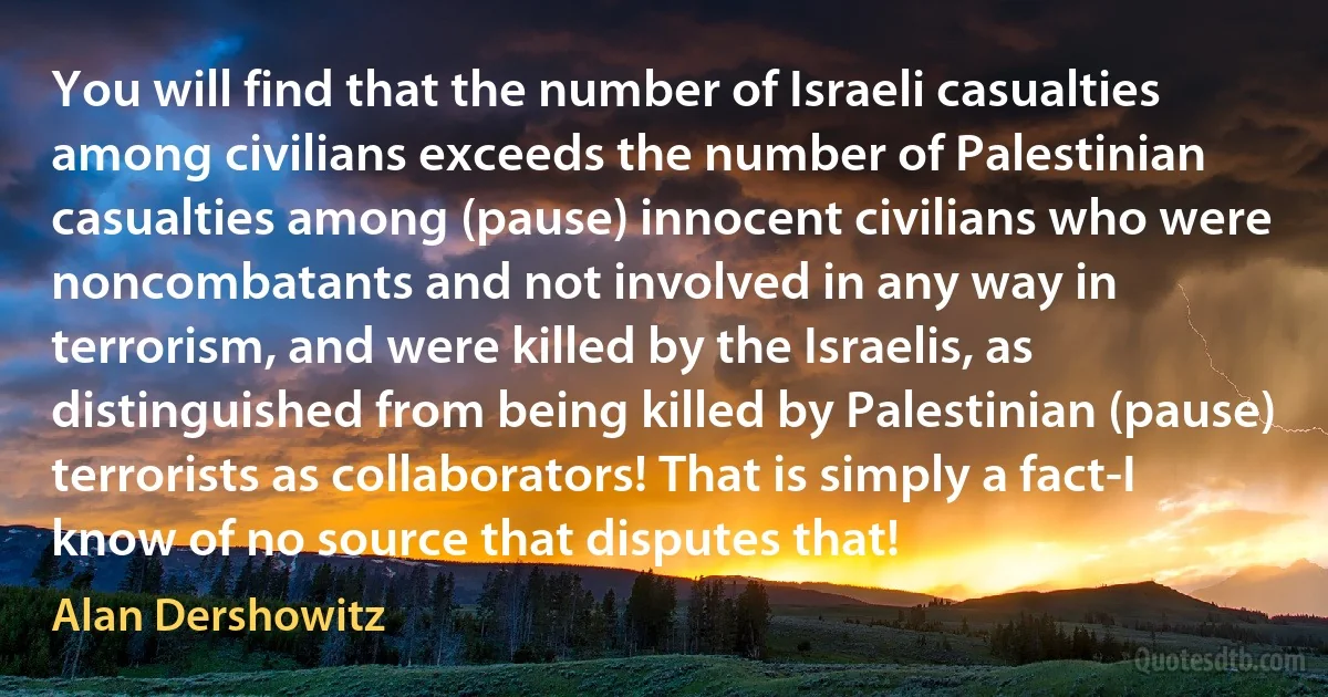 You will find that the number of Israeli casualties among civilians exceeds the number of Palestinian casualties among (pause) innocent civilians who were noncombatants and not involved in any way in terrorism, and were killed by the Israelis, as distinguished from being killed by Palestinian (pause) terrorists as collaborators! That is simply a fact-I know of no source that disputes that! (Alan Dershowitz)