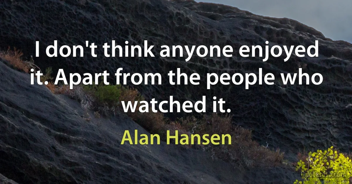 I don't think anyone enjoyed it. Apart from the people who watched it. (Alan Hansen)