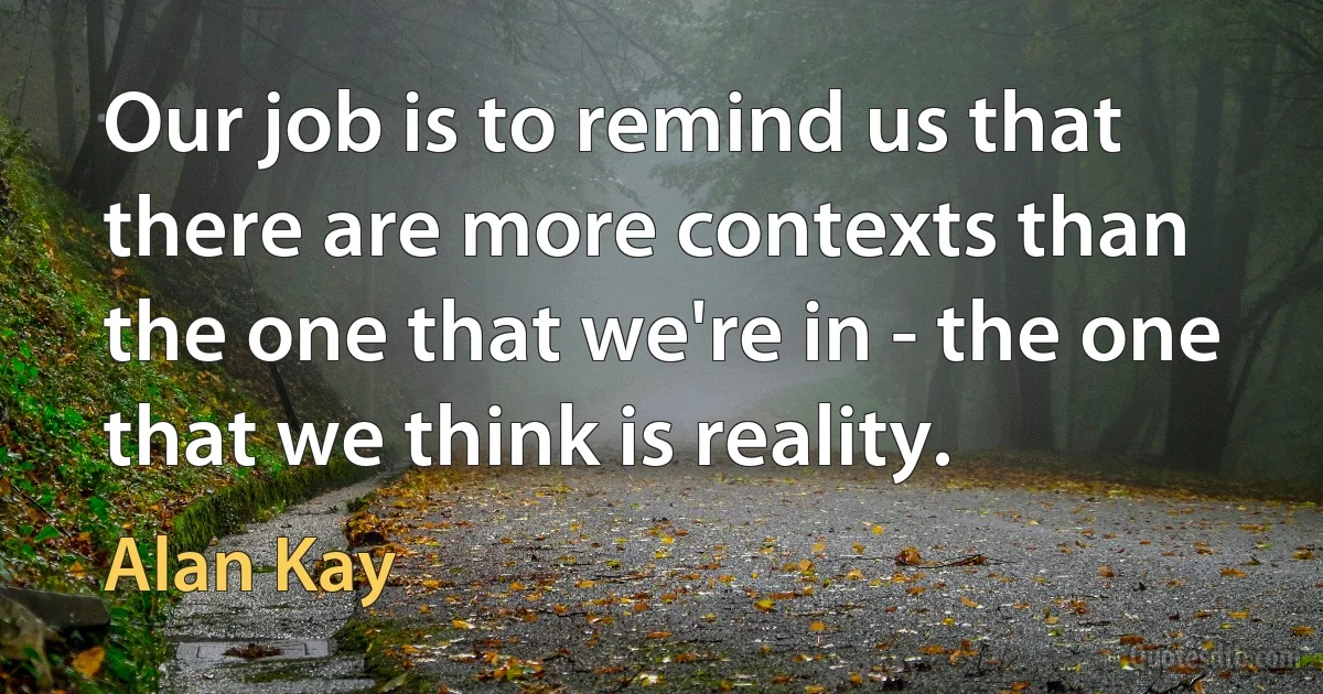 Our job is to remind us that there are more contexts than the one that we're in - the one that we think is reality. (Alan Kay)