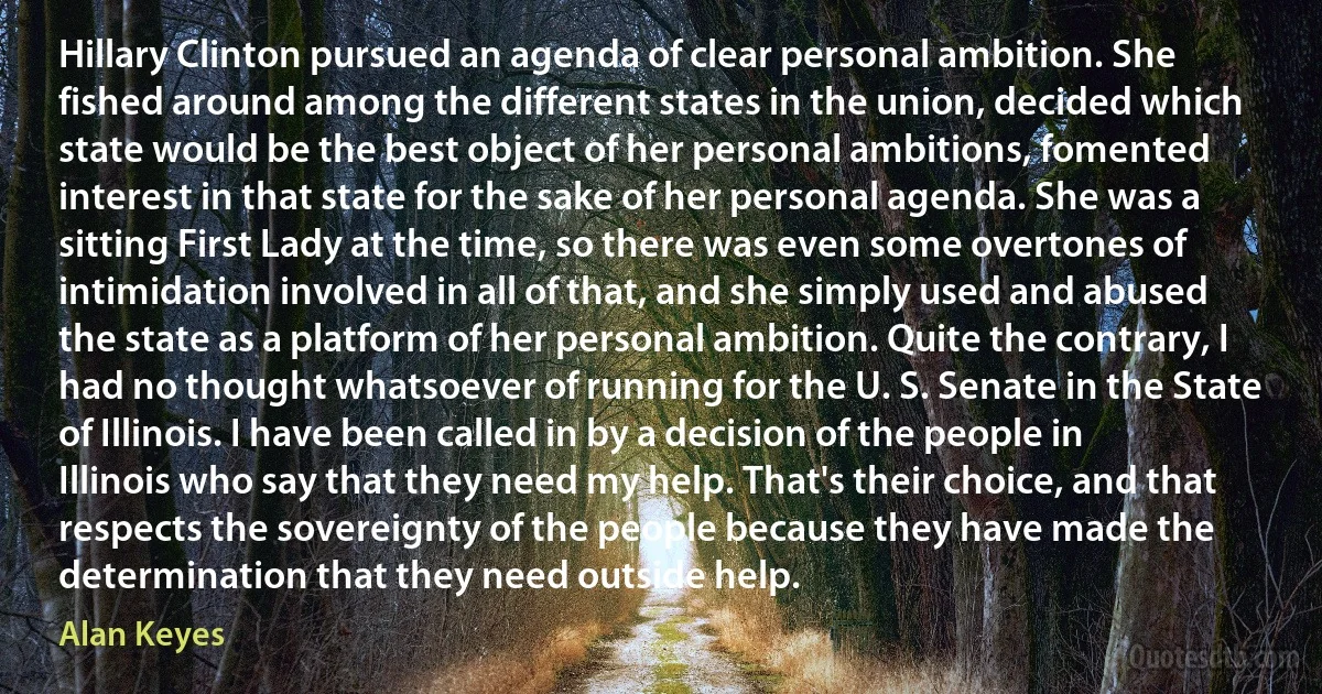 Hillary Clinton pursued an agenda of clear personal ambition. She fished around among the different states in the union, decided which state would be the best object of her personal ambitions, fomented interest in that state for the sake of her personal agenda. She was a sitting First Lady at the time, so there was even some overtones of intimidation involved in all of that, and she simply used and abused the state as a platform of her personal ambition. Quite the contrary, I had no thought whatsoever of running for the U. S. Senate in the State of Illinois. I have been called in by a decision of the people in Illinois who say that they need my help. That's their choice, and that respects the sovereignty of the people because they have made the determination that they need outside help. (Alan Keyes)