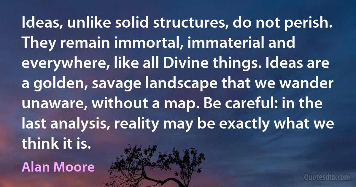 Ideas, unlike solid structures, do not perish. They remain immortal, immaterial and everywhere, like all Divine things. Ideas are a golden, savage landscape that we wander unaware, without a map. Be careful: in the last analysis, reality may be exactly what we think it is. (Alan Moore)