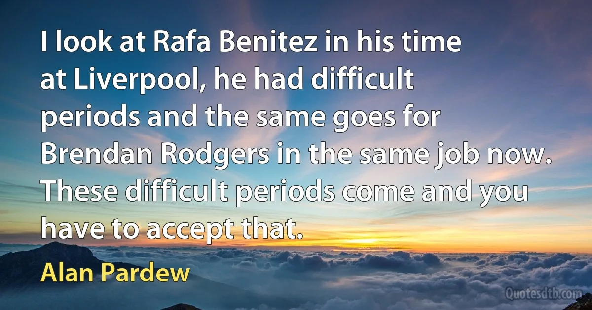 I look at Rafa Benitez in his time at Liverpool, he had difficult periods and the same goes for Brendan Rodgers in the same job now. These difficult periods come and you have to accept that. (Alan Pardew)