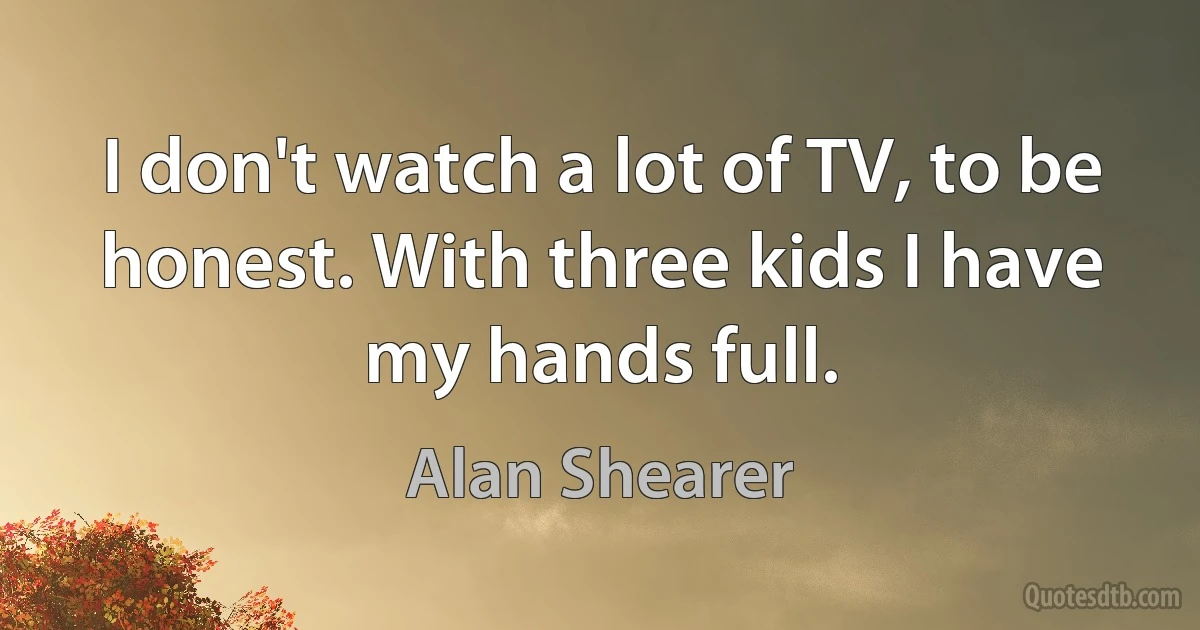 I don't watch a lot of TV, to be honest. With three kids I have my hands full. (Alan Shearer)