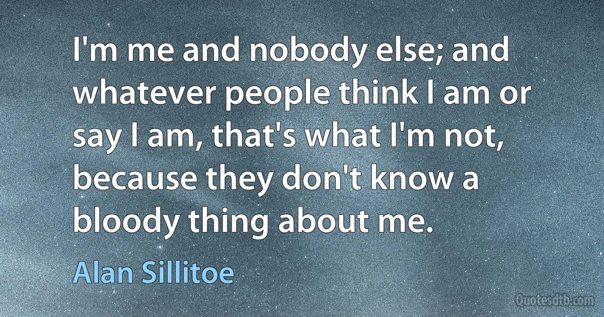 I'm me and nobody else; and whatever people think I am or say I am, that's what I'm not, because they don't know a bloody thing about me. (Alan Sillitoe)