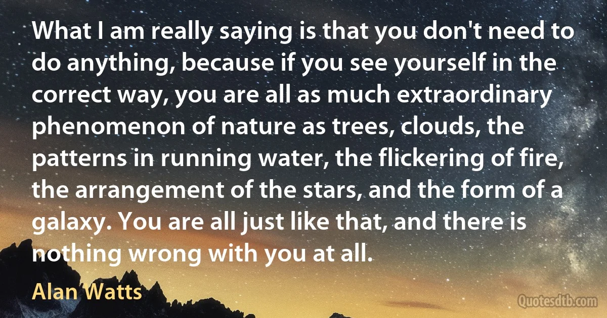 What I am really saying is that you don't need to do anything, because if you see yourself in the correct way, you are all as much extraordinary phenomenon of nature as trees, clouds, the patterns in running water, the flickering of fire, the arrangement of the stars, and the form of a galaxy. You are all just like that, and there is nothing wrong with you at all. (Alan Watts)