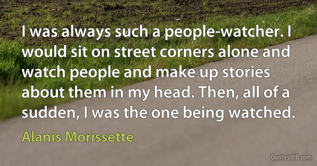 I was always such a people-watcher. I would sit on street corners alone and watch people and make up stories about them in my head. Then, all of a sudden, I was the one being watched. (Alanis Morissette)