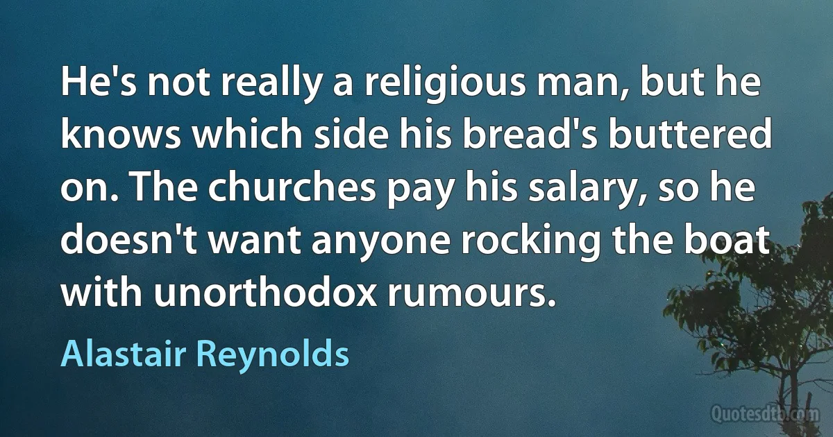 He's not really a religious man, but he knows which side his bread's buttered on. The churches pay his salary, so he doesn't want anyone rocking the boat with unorthodox rumours. (Alastair Reynolds)