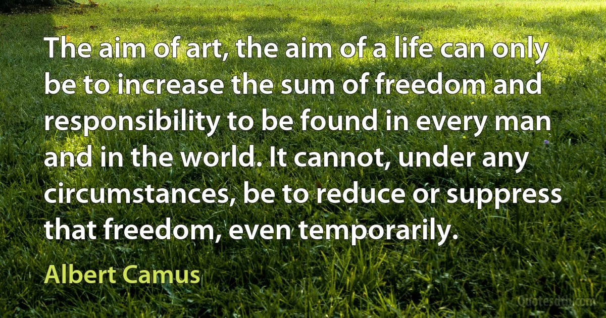 The aim of art, the aim of a life can only be to increase the sum of freedom and responsibility to be found in every man and in the world. It cannot, under any circumstances, be to reduce or suppress that freedom, even temporarily. (Albert Camus)