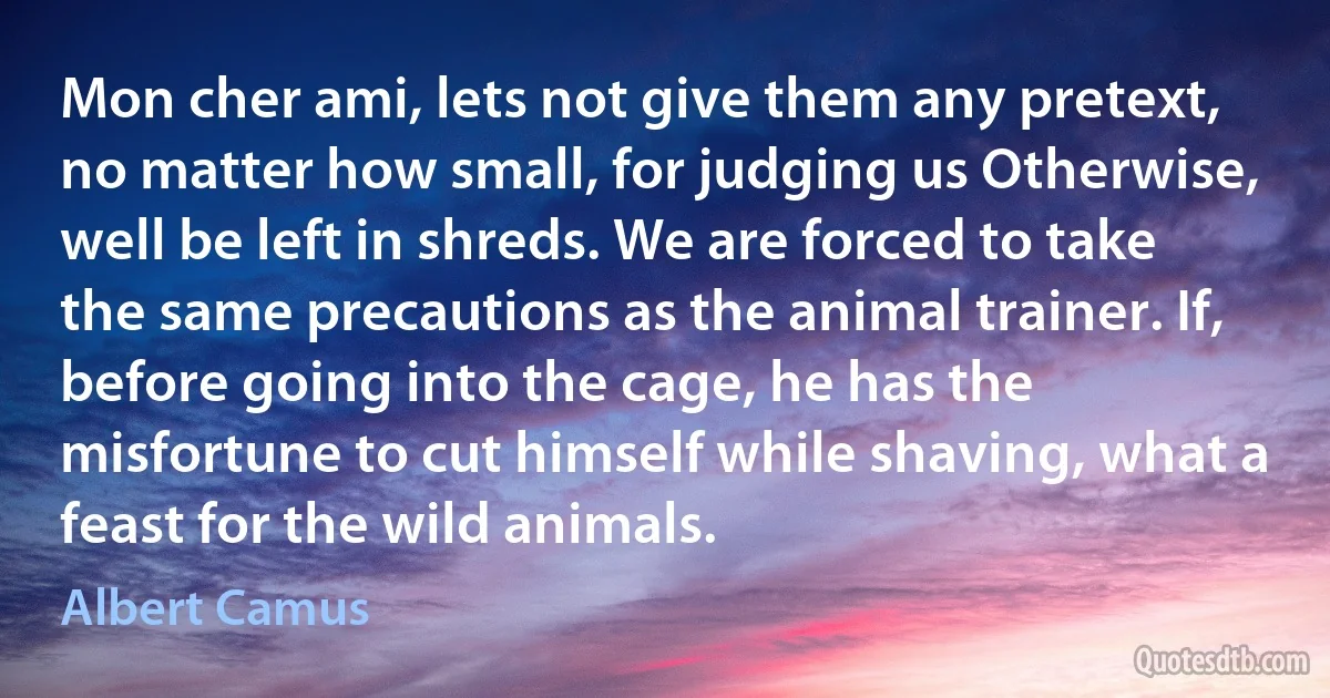 Mon cher ami, lets not give them any pretext, no matter how small, for judging us Otherwise, well be left in shreds. We are forced to take the same precautions as the animal trainer. If, before going into the cage, he has the misfortune to cut himself while shaving, what a feast for the wild animals. (Albert Camus)