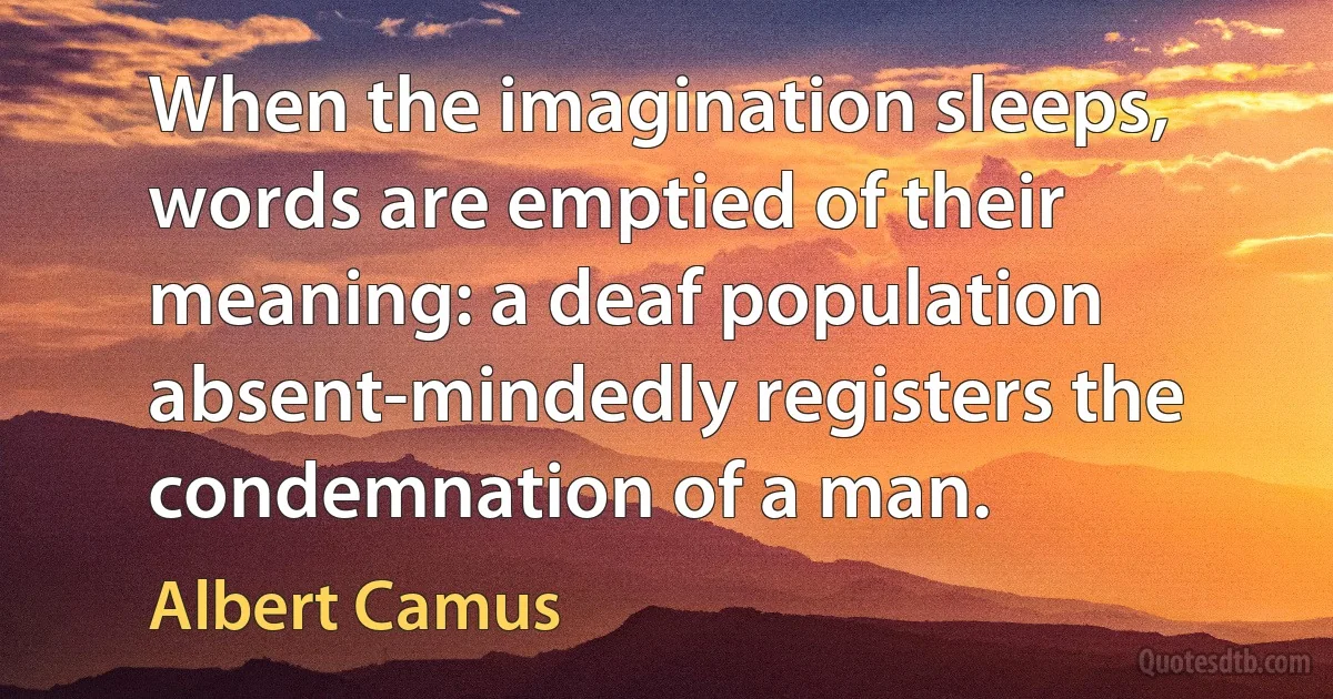 When the imagination sleeps, words are emptied of their meaning: a deaf population absent-mindedly registers the condemnation of a man. (Albert Camus)