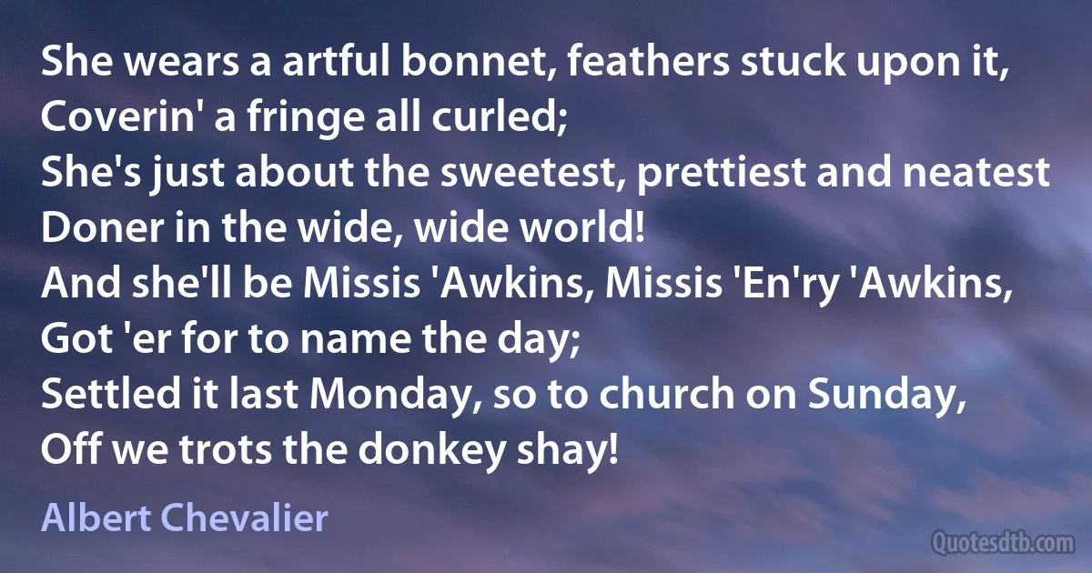 She wears a artful bonnet, feathers stuck upon it,
Coverin' a fringe all curled;
She's just about the sweetest, prettiest and neatest
Doner in the wide, wide world!
And she'll be Missis 'Awkins, Missis 'En'ry 'Awkins,
Got 'er for to name the day;
Settled it last Monday, so to church on Sunday,
Off we trots the donkey shay! (Albert Chevalier)