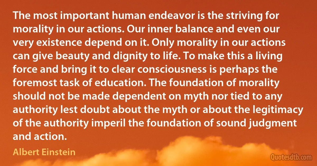 The most important human endeavor is the striving for morality in our actions. Our inner balance and even our very existence depend on it. Only morality in our actions can give beauty and dignity to life. To make this a living force and bring it to clear consciousness is perhaps the foremost task of education. The foundation of morality should not be made dependent on myth nor tied to any authority lest doubt about the myth or about the legitimacy of the authority imperil the foundation of sound judgment and action. (Albert Einstein)