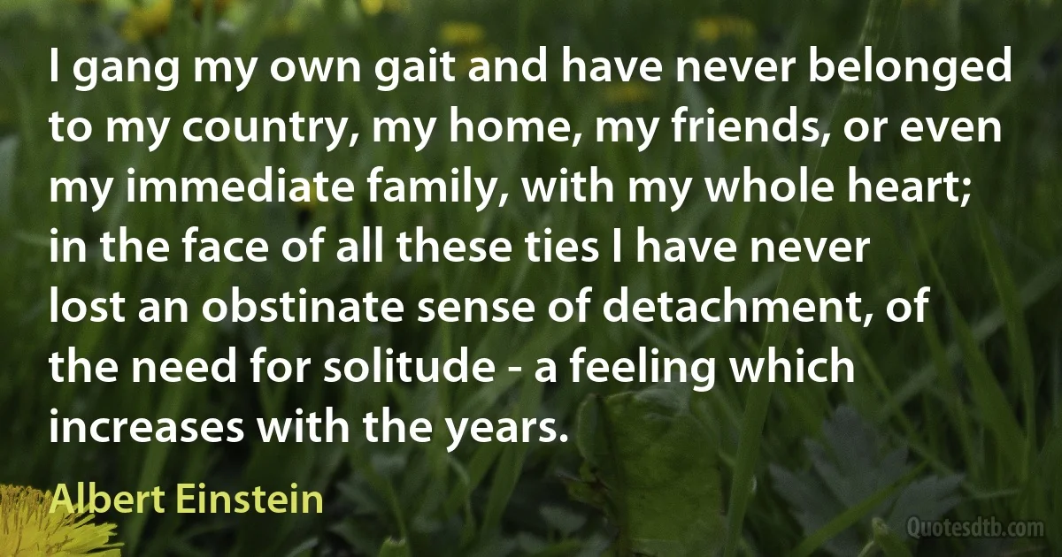 I gang my own gait and have never belonged to my country, my home, my friends, or even my immediate family, with my whole heart; in the face of all these ties I have never lost an obstinate sense of detachment, of the need for solitude - a feeling which increases with the years. (Albert Einstein)