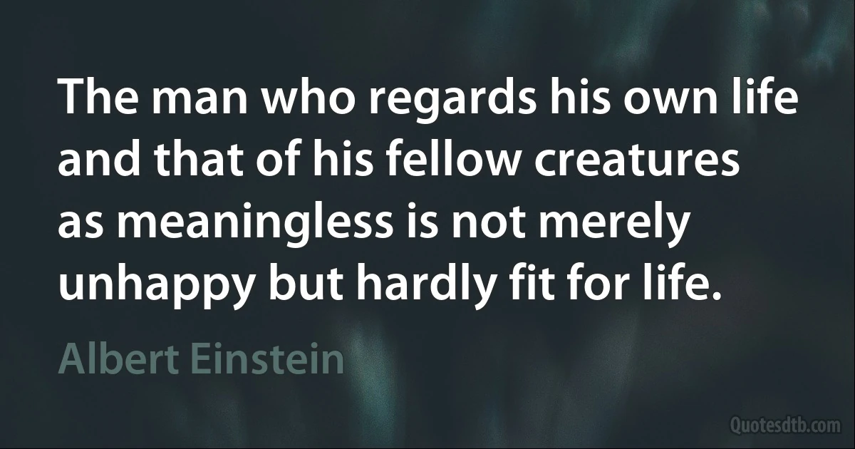 The man who regards his own life and that of his fellow creatures as meaningless is not merely unhappy but hardly fit for life. (Albert Einstein)