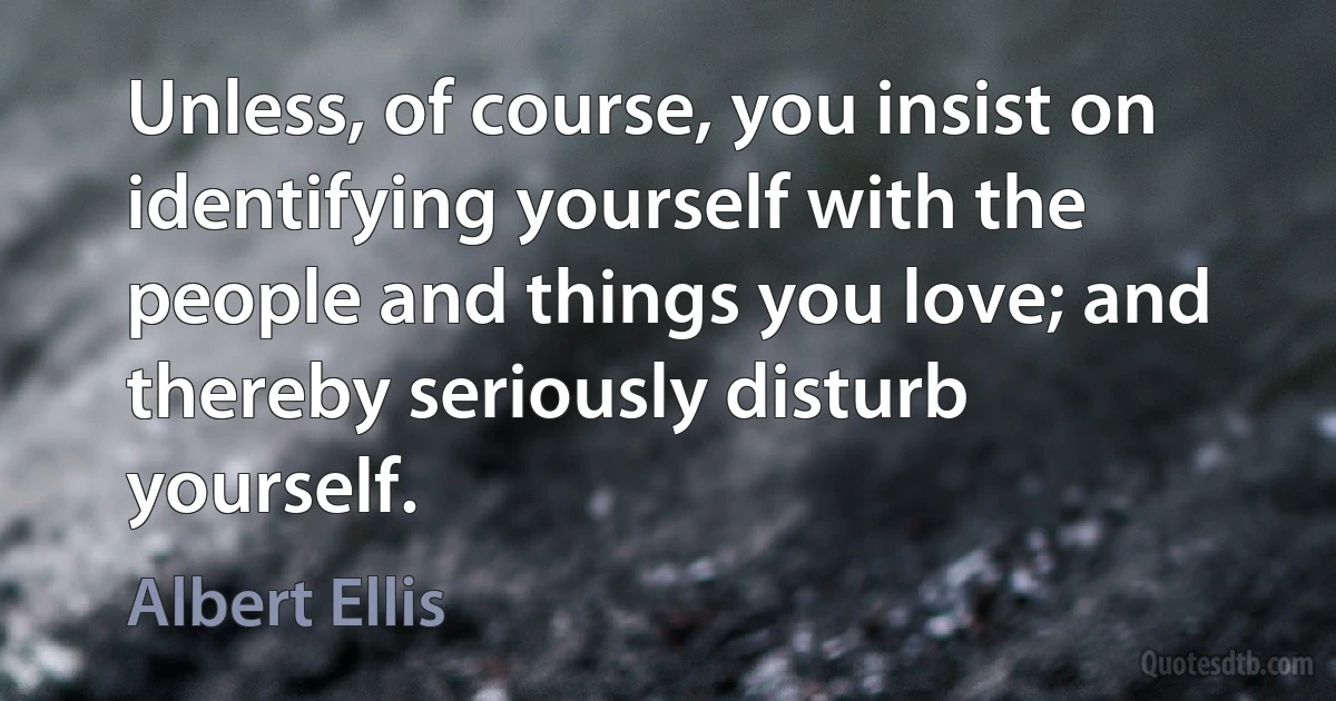 Unless, of course, you insist on identifying yourself with the people and things you love; and thereby seriously disturb yourself. (Albert Ellis)