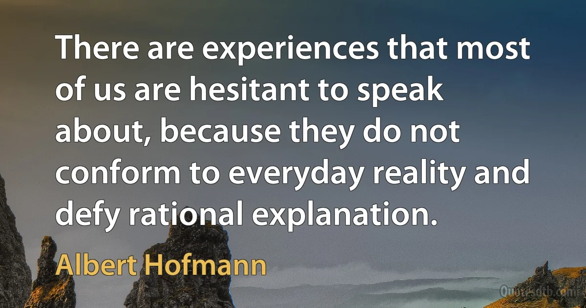 There are experiences that most of us are hesitant to speak about, because they do not conform to everyday reality and defy rational explanation. (Albert Hofmann)