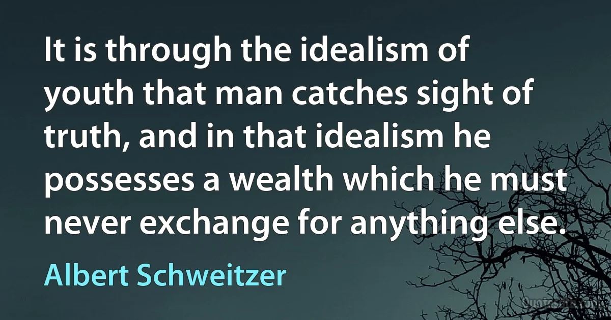 It is through the idealism of youth that man catches sight of truth, and in that idealism he possesses a wealth which he must never exchange for anything else. (Albert Schweitzer)