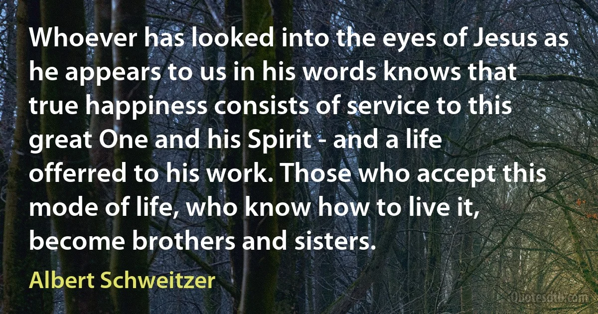 Whoever has looked into the eyes of Jesus as he appears to us in his words knows that true happiness consists of service to this great One and his Spirit - and a life offerred to his work. Those who accept this mode of life, who know how to live it, become brothers and sisters. (Albert Schweitzer)