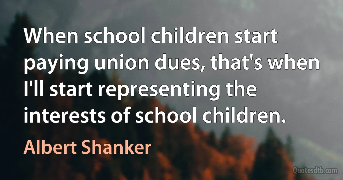 When school children start paying union dues, that's when I'll start representing the interests of school children. (Albert Shanker)